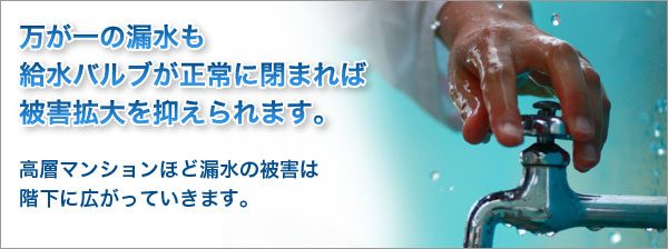 万が一の漏水も給水バルブが正常に閉まれば被害拡大を抑えられます。